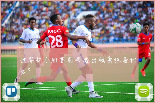 世界杯小组赛前两名出线意味着什么?