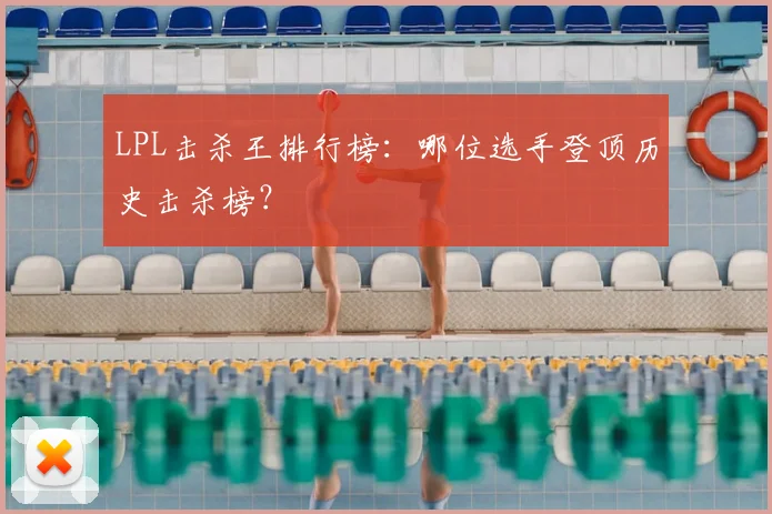 LPL击杀王排行榜：哪位选手登顶历史击杀榜？