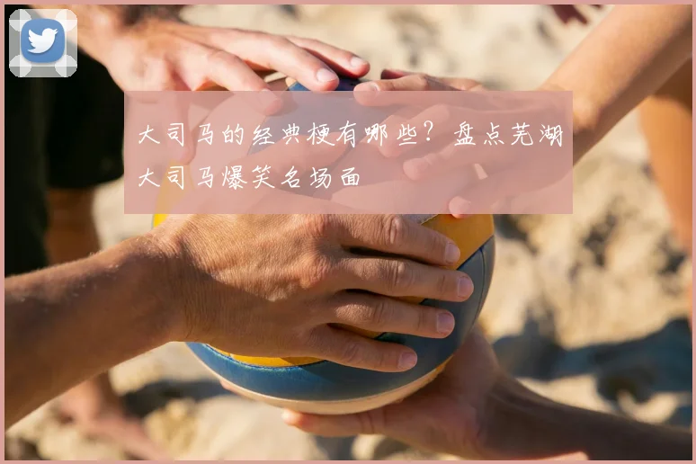 大司马的经典梗有哪些？盘点芜湖大司马爆笑名场面