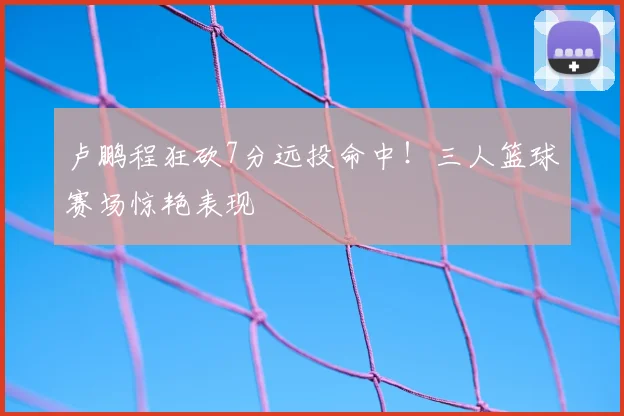 卢鹏程狂砍7分远投命中！三人篮球赛场惊艳表现