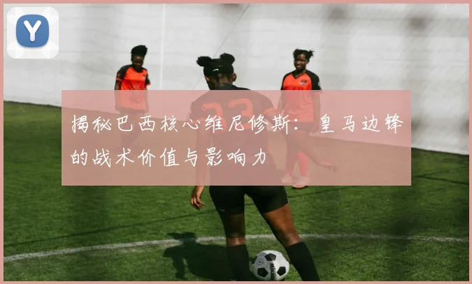 揭秘巴西核心维尼修斯：皇马边锋的战术价值与影响力