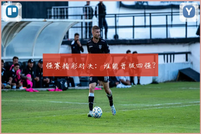 强赛精彩对决：谁能晋级四强？