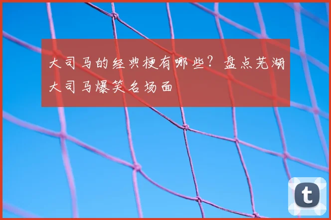 大司马的经典梗有哪些？盘点芜湖大司马爆笑名场面