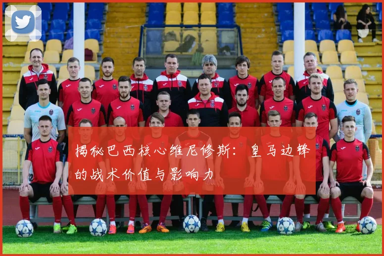 揭秘巴西核心维尼修斯：皇马边锋的战术价值与影响力