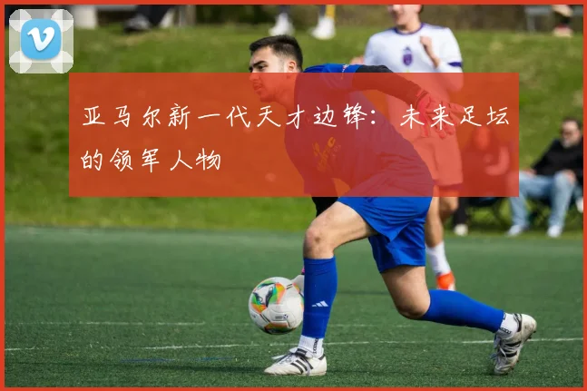 亚马尔新一代天才边锋:未来足坛的领军人物