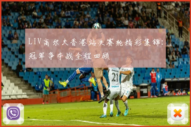 LIV高尔夫香港站决赛轮精彩集锦：冠军争夺战全程回顾