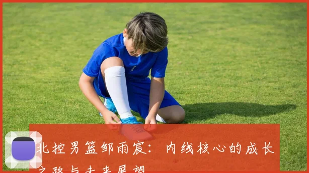 北控男篮邹雨宸：内线核心的成长之路与未来展望