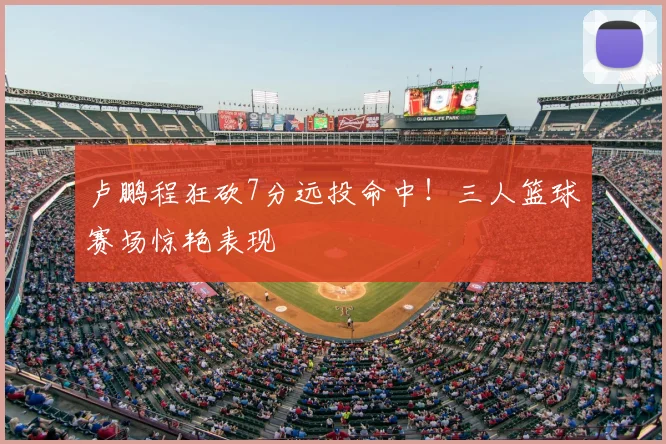 卢鹏程狂砍7分远投命中！三人篮球赛场惊艳表现