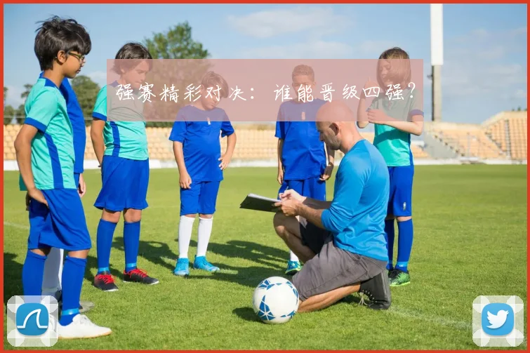 强赛精彩对决：谁能晋级四强？